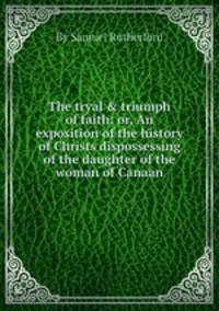 The tryal & triumph of faith: or, An exposition of the history of Christs dispossessing of the daughter of the woman of Canaan