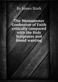 The Westminster Confession of Faith critically compared with the Holy Scriptures and found wanting
