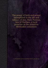 The power of faith and prayer exemplified in the life and labours of mrs. Mary Porteus, late of Durham, a local preacher in the primitive Methodist connexion