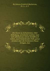 Die Kunst zu Schwimmen, Oder Erfindung, vermittelst welcher man sich allemal aus einem Schiffbruch retten, auch bedьrfenden Falls ganze Armйen ьber die breitesten Flьsse bringen, kan