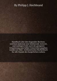 Handbuch ьber den fragenden Rechner, welchem jedesmal eine belehrende Antwort, und nцthigen Falls auch die geeignete Erlдuterung zum Selbst-Unterrichte gegeben worden ist Oder: Arithmetisches Rechenbuch fьr alle Stдnde des bьrgerlichen Lebens