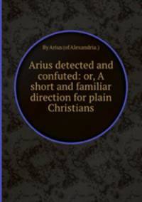 Arius detected and confuted: or, A short and familiar direction for plain Christians