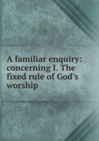 A familiar enquiry: concerning I. The fixed rule of God`s worship