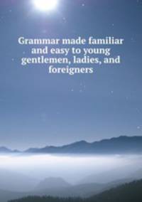 Grammar made familiar and easy to young gentlemen, ladies, and foreigners