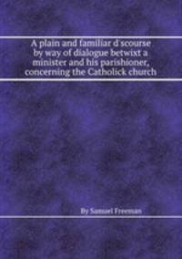 A plain and familiar d`scourse by way of dialogue betwixt a minister and his parishioner, concerning the Catholick church