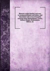 Rhetoric made familiar and easy to young gentlemen and ladies, and illustrated with several beautful orations from Demosthenes, Cicero, Sallust, Homer, Shakespeare, Milton, &c