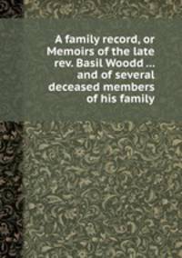 A family record, or Memoirs of the late rev. Basil Woodd ... and of several deceased members of his family