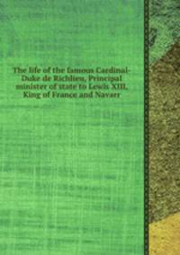 The life of the famous Cardinal-Duke de Richlieu, Principal minister of state to Lewis XIII, King of France and Navarr