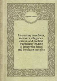 Interesting anecdotes, memoirs, allegories, essays, and poetical fragments; tending to amuse the fancy, and inculcate morality