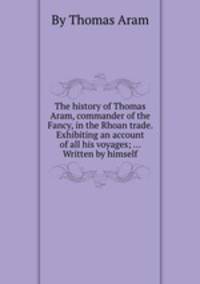 The history of Thomas Aram, commander of the Fancy, in the Rhoan trade. Exhibiting an account of all his voyages; ... Written by himself