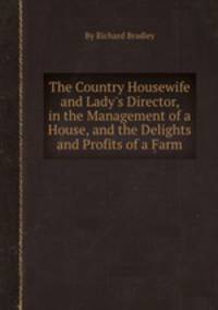The Country Housewife and Lady`s Director, in the Management of a House, and the Delights and Profits of a Farm