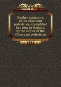 Farther excursions of the observant pedestrian, exemplified in a tour to Margate, by the author of the `Observant pedestrian`.
