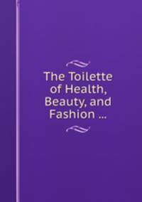 The Toilette of Health, Beauty, and Fashion ...