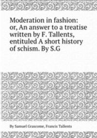 Moderation in fashion: or, An answer to a treatise written by F. Tallents, entituled A short history of schism. By S.G.