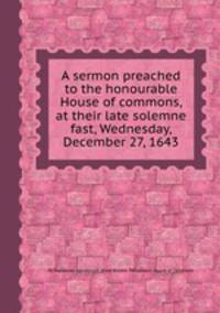 A sermon preached to the honourable House of commons, at their late solemne fast, Wednesday, December 27, 1643