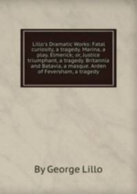 Lillo`s Dramatic Works: Fatal curiosity, a tragedy. Marina, a play. Elmerick; or, Justice triumphant, a tragedy. Britannia and Batavia, a masque. Arden of Feversham, a tragedy