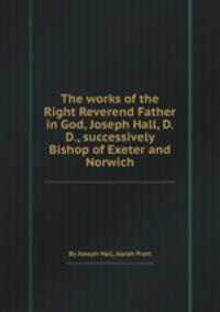 The works of the Right Reverend Father in God, Joseph Hall, D.D., successively Bishop of Exeter and Norwich