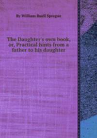 The Daughter`s own book, or, Practical hints from a father to his daughter