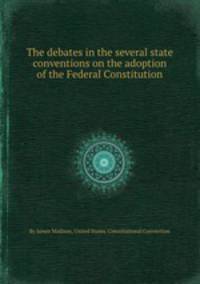 The debates in the several state conventions on the adoption of the Federal Constitution