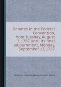 Debates in the Federal Convention, from Tuesday, August 7, 1787 until its final adjournment, Monday, September 17, 1787
