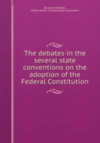 The debates in the several state conventions on the adoption of the Federal Constitution