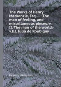 The Works of Henry Mackenzie, Esq. ...: The man of feeling, and miscellaneous pieces.-v.II. The man of the world.-v.III. Julia de Roubignй