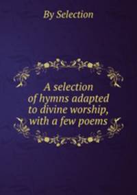 A selection of hymns adapted to divine worship, with a few poems