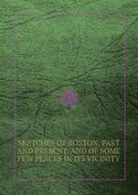 SKETCHES OF BOSTON, PAST AND PRESENT, AND OF SOME FEW PLACES IN ITS VICINITY.