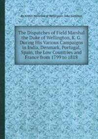 The Dispatches of Field Marshal the Duke of Wellington, K. G. During His Various Campaigns in India, Denmark, Portugal, Spain, the Low Countries and France from 1799 to 1818