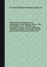 Supplementary Despatches and Memoranda of Field Marshal Arthur, Duke of Wellington, K. G.: Waterloo, the campaign in France, and the capitulation of Paris by a military convention with the allied British and Prussian armies, 1815