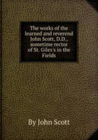 The works of the learned and reverend John Scott, D.D., sometime rector of St. Giles`s in the Fields