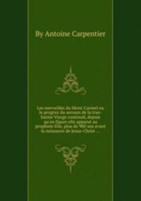Les merveilles du Mont-Carmel ou le progrиz du secours de la trиs-Sainte Vierge continuй, depuis qu`en figure elle apparut au prophиte Elie, plus de 900 ans avant la naissance de Jesus-Christ ...