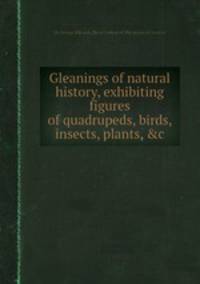 Gleanings of natural history, exhibiting figures of quadrupeds, birds, insects, plants, &c