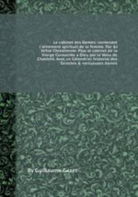 Le cabinet des Dames: contenant l'ornement spirituel de la femme, file &l Vefue Chrestienne. Plus le cabinet de la Vierge Consacree а Dieu par le Voeu de Chastete. Avec un Calendrier historial des Sainctes & vertueuses dames