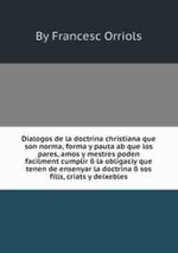Dialogos de la doctrina christiana que son norma, forma y pauta ab que los pares, amos y mestres poden facilment cumplir б la obligaciу que tenen de ensenyar la doctrina б sos fills, criats y deixebles