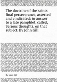 The doctrine of the saints final perseverance, asserted and vindicated: in answer to a late pamphlet, called, Serious thoughts, on that subject. By John Gill