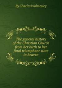 The general history of the Christian Church from her birth to her final triumphant state in heaven