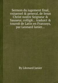 Sermon du iugement final, vniuersel & general, de Iesus Christ nostre Seigneur & Sauueur, colligй... traduict & tournй de Latin en Franзoys, par Leonard Ianier...