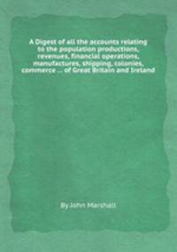 A Digest of all the accounts relating to the population productions, revenues, financial operations, manufactures, shipping, colonies, commerce ... of Great Britain and Ireland