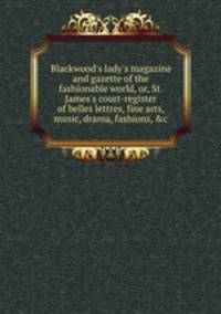 Blackwood`s lady`s magazine and gazette of the fashionable world, or, St. James`s court-register of belles lettres, fine arts, music, drama, fashions, &c