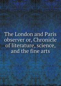 The London and Paris observer or, Chronicle of literature, science, and the fine arts