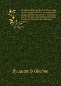 Li riflessi della Santissima Trinita del padre Antonio Glielmo sacerdote della congregatione dell`oratorio di Napoli, con vn poema sacro nel fine intitolato il calvario laureato del medesimo autore...
