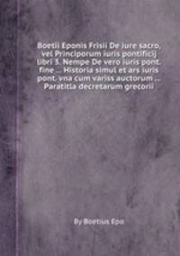 Boetii Eponis Frisii De iure sacro, vel Principorum iuris pontificij libri 3. Nempe De vero iuris pont. fine ... Historia simul et ars iuris pont. vna cum variss auctorum ... Paratitla decretarum grecorii