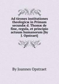 Ad tirones institutiones theologicж in Primam secundж d. Thomж de fine, regula, et principio actuum humanorum (by J. Opstraet).