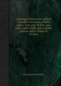 Catalogo istorico de' pittori e scultori ferraresi e delle opere loro, con in fine una nota esatta della piщ celebri pitture della chiese di Ferrara