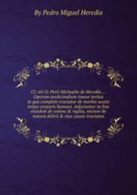 Cl. viri D. Petri Michaelis de Heredia ... Operum medicinalium tomus tertius in quo complete tractatur de morbis acutis totius corporis humani. Adjiciuntur in fine eiusdem de somno & vigilia, necnon de natura delirii & eius causis tractatus