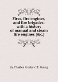Fires, fire engines, and fire brigades: with a history of manual and steam fire engines [&c.].