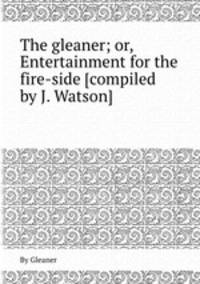 The gleaner; or, Entertainment for the fire-side [compiled by J. Watson].