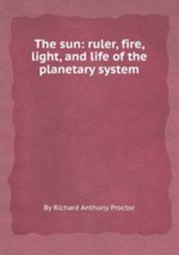 The sun: ruler, fire, light, and life of the planetary system
