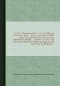 Por Don Diego de Avila ... con Don Miguel Laso de la Vega ... y otros muchos vezinos ... y con la ciudad de Sevilla y con Don Gabriel de Campos ... y con el Sr. Fiscal del Consejo de Hazienda sobre la paga de los derechos de Alcavala ...